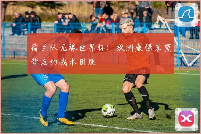 荷兰队无缘世界杯：欧洲豪强落寞背后的战术困境