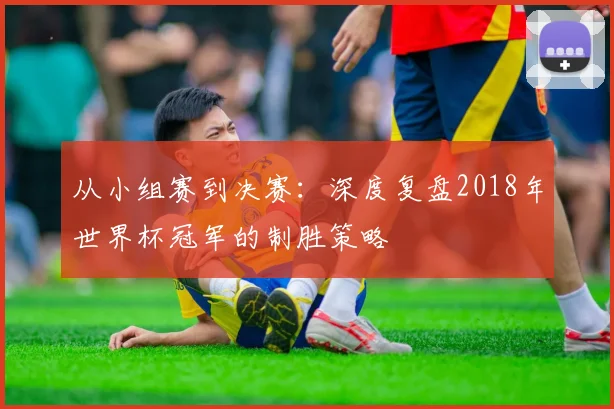 从小组赛到决赛：深度复盘2018年世界杯冠军的制胜策略