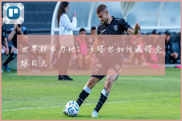 世界杯举办地:卡塔尔如何赢得全球目光