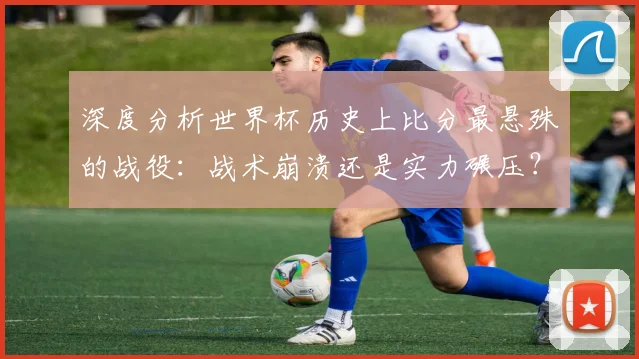 深度分析世界杯历史上比分最悬殊的战役：战术崩溃还是实力碾压？
