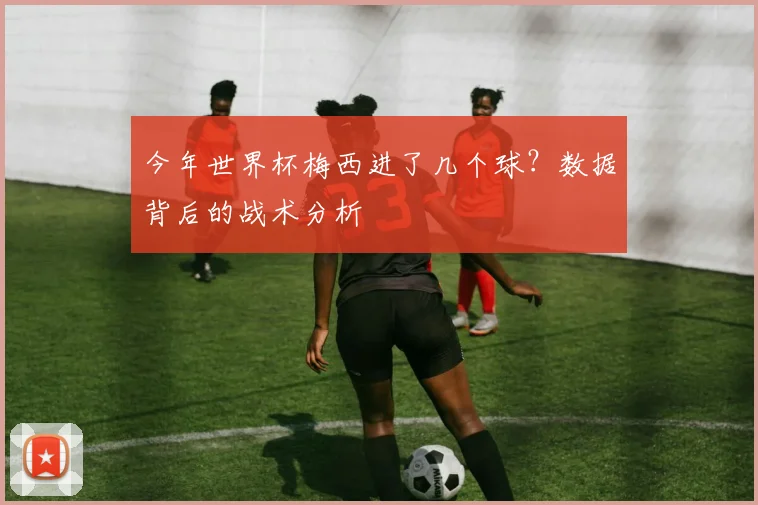 今年世界杯梅西进了几个球？数据背后的战术分析