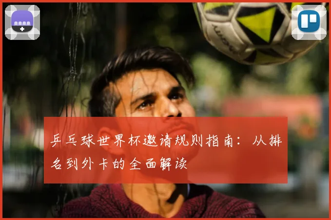 乒乓球世界杯邀请规则指南：从排名到外卡的全面解读
