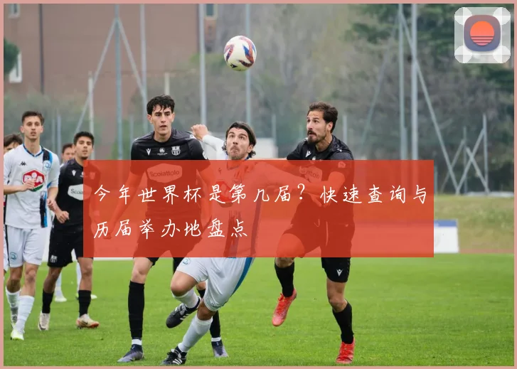 今年世界杯是第几届？快速查询与历届举办地盘点