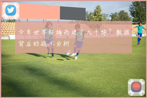今年世界杯梅西进了几个球？数据背后的战术分析