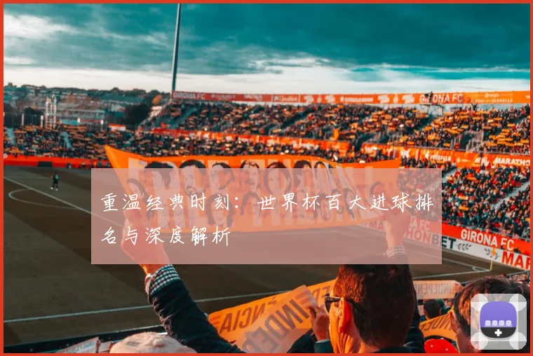 重温经典时刻：世界杯百大进球排名与深度解析
