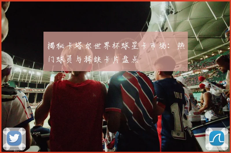 揭秘卡塔尔世界杯球星卡市场:热门球员与稀缺卡片盘点