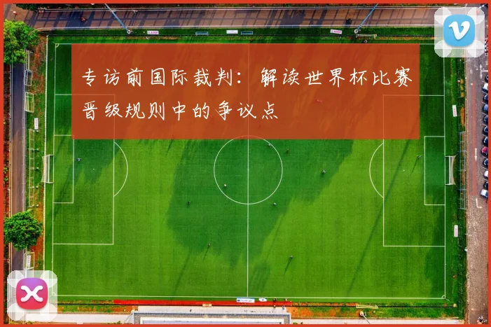 专访前国际裁判:解读世界杯比赛晋级规则中的争议点